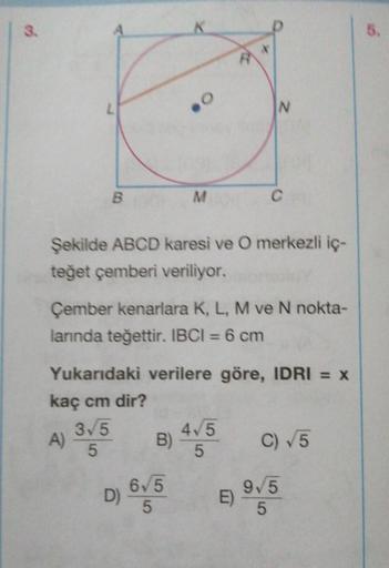3
.
5.
L
N
B
M
c
Şekilde ABCD karesi ve O merkezli iç-
teğet çemberi veriliyor.
Çember kenarlara K, L, M ve N nokta-
larında teğettir. IBCI = 6 cm
Yukarıdaki verilere göre, IDRI = X
kaç cm dir?
35
4/5
A)
B
C) 5
5
5
00
9,5
D)
65
5
E)
5