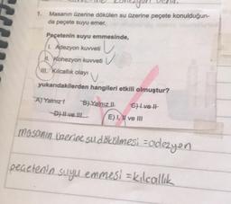 Masanın üzerine dökülen su üzerine peçete konulduğun-
da peçete suyu emer.
Peçetenin suyu ermesinde,
1. Adezyon kuvveti
II. Kohezyon kuvveti
UL. Kilcallik olayı
yukarıdakilerden hangileri etkili olmuştur?
AJ Yalnızt B) Yalnız | Ghlvelt
Dve IL E) I, II ve III
mosanın üzerine su dökélmesi -odezyen
pecetenin suyu emmest = kılcallik
