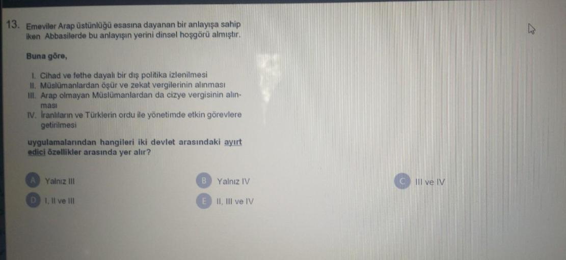 13. Emeviler Arap üstünlüğü esasına dayanan bir anlayışa sahip
iken Abbasilerde bu anlayışın yerini dinsel hoşgörü almıştır.
Buna göre,
1. Cihad ve fethe dayalı bir dış politika izlenilmesi
II. Müslümanlardan öşür ve zekat vergilerinin alınması
im. Arap olmayan Müslümanlardan da cizye vergisinin alin-
masi
IV. Iranlıların ve Türklerin ordu ile yönetimde etkin görevlere
getirilmesi
uygulamalarından hangileri iki devlet arasındaki ayırt
edici özellikler arasında yer alır?
Yalnız III
B
Yalnız IV
III ve IV
D 1. Il ve III
II, III ve IV