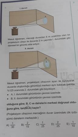 2
I. durum
Mesut öğretmen, merceği duvardan 6 m uzaklıkta olan bir
projeksiyon cihazı ile duvarda 2 m çapında 1. durumdaki gibi
dairesel bir görüntü elde ediyor.
II. durum
Uc
Mesut öğretmen, projeksiyon cihazının ayarı ile oynayarak
duvarda oluşturduğu görüntüyü merkezi aynı kalacak şekilde
%125 oranında 2. durumdaki gibi büyütüyor.
• A, 1. durumdaki görüntünün çevresi üzerinde
• B, II. durumdaki görüntünün çevresi üzerinde
olduğuna göre; B, C ve dairelerin merkezi doğrusal oldu-
ğuna göre, tan(BCA) kaçtır?
(Projeksiyon cihazının merceğinin duvar üzerindeki dik izdü-
şümü dairelerin merkezidir.)
2
A) 30
B)
2
15
C)
D)
25
25
10