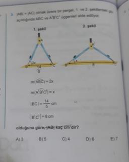 AB) = AC olmak üzere bir pergel, 1. ve 2. sekilled
açıldığında ABC ve A'B'C' üçgenleri elde ediliyor
2. sekil
1. sekil
1
e
14
5
m(ABC) = 2x
m(A'B'C') = x
IBCI=
14
cm
5
B'C' = 8 cm
olduğuna göre, AB kaç cm'dir?
A) 3
B) 5
C) 4
D) 6
E) 7