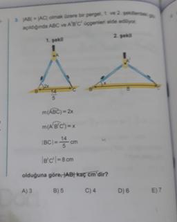 AB) = AC olmak üzere bir pergel, 1. ve 2. sekilled
açıldığında ABC ve A'B'C' üçgenleri elde ediliyor
2. sekil
1. sekil
1
e
14
5
m(ABC) = 2x
m(A'B'C') = x
IBCI=
14
cm
5
B'C' = 8 cm
olduğuna göre, AB kaç cm'dir?
A) 3
B) 5
C) 4
D) 6
E) 7
