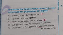 KA INFORMAL Y
7.
3. Aşağıdakilerden hangisi Atatürk Dönemi'nde sağlık
alanında yapılan çalışmalardan biri değildir?
A) İstanbul'da sanatoryum açılması +
B) Tiphane-i Amirenin açılması
C). Hifzıssıhha Enstitüsünün kurulması +
D) Yurt çapında sıtma mücadelesinin başlatılması
E) İstanbul'da ve Balıkesir'de ebe okullarının açılması
(2011-İdari Yargi)