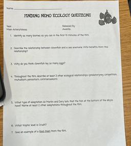 Name:
FINDING NEMO ECOLOGY QUESTIONS
Year:
Main Actors/Voices:
Released By:
Awards:
1. Identify as many blomes as you can in the first 10 minutes of the film.
2. Describe the relationship between clownfish and a sea anemone. Who benefits from this
relation