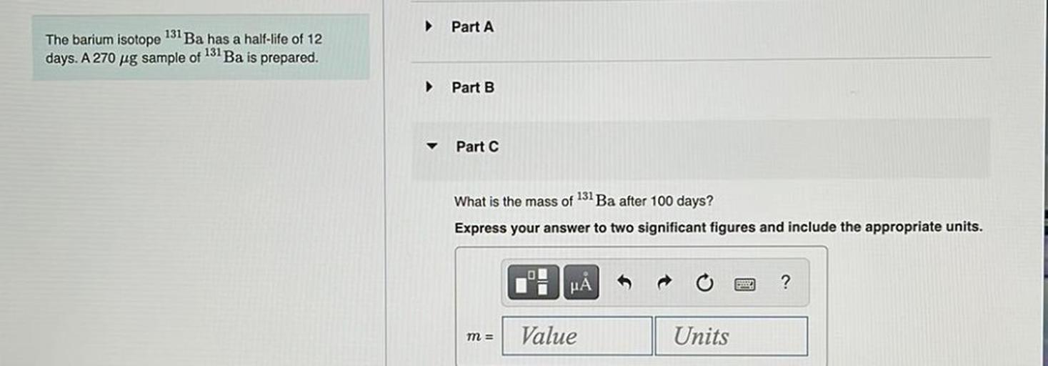 Part A
The barium isotope 131 Ba has a half-life of 12
days. A 270 ug sample of 131 Ba is prepared.
Part B
Part C
What is the mass of 131 Ba after 100 days?
Express your answer to two significant figures and include the appropriate units.
01
li
HA
?
m =
Value
Units