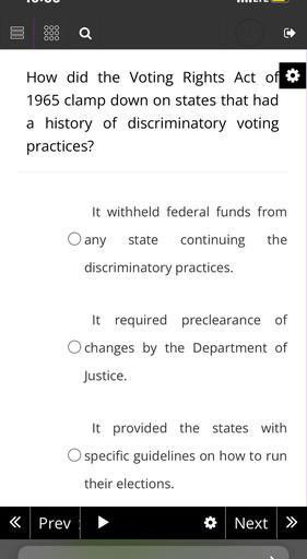 opa
How did the Voting Rights Act of
1965 clamp down on states that had
a history of discriminatory voting
practices?
It withheld federal funds from
O any
state
continuing
the
discriminatory practices.
It required preclearance of
O changes by the Department of
Justice.
It provided the states with
O specific guidelines on how to run
their elections.
<
Prev
Next >>