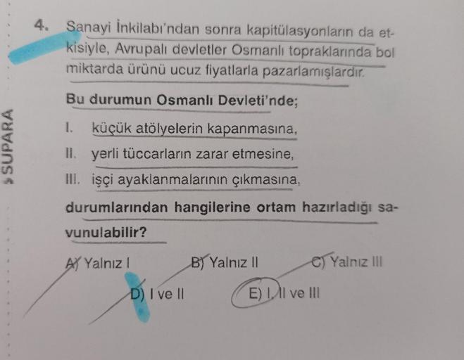 4. Sanayi İnkilabı'ndan sonra kapitülasyonların da et-
kisiyle, Avrupalı devletler Osmanlı topraklarında bol
miktarda ürünü ucuz fiyatlarla pazarlamışlardır.
Bu durumun Osmanlı Devleti'nde;
SUPARA
1. küçük atölyelerin kapanmasına,
II. yerli tüccarların zarar etmesine,
III. işçi ayaklanmalarının çıkmasına,
durumlarından hangilerine ortam hazırladığı sa-
vunulabilir?
AY Yalnız!
B) Yalnız il
C) Yalnız III
D) I ve II
E) I, II ve III