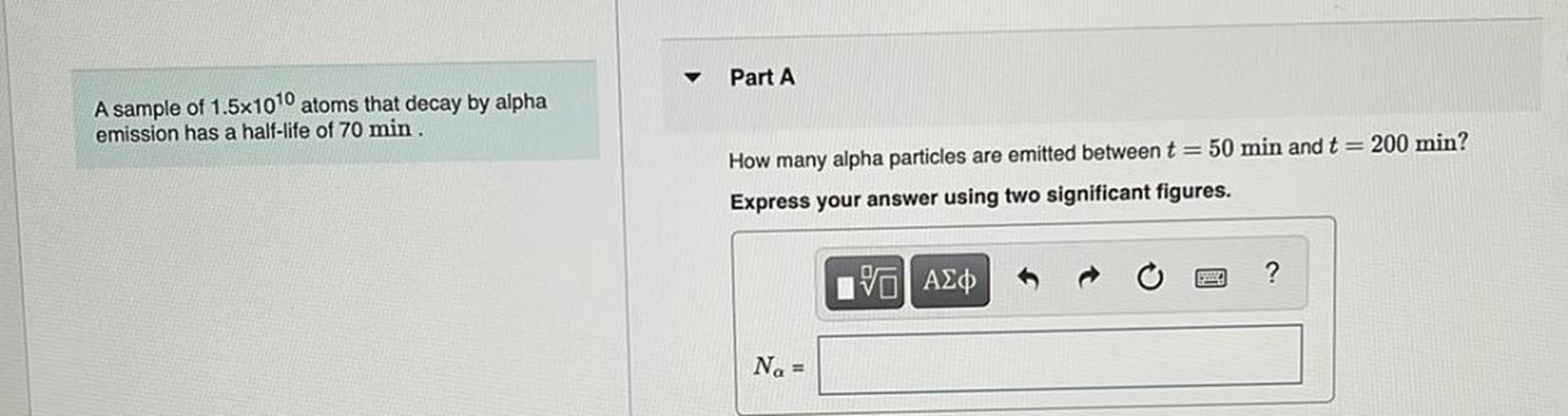 Part A
A sample of 1.5x1010 atoms that decay by alpha
emission has a half-life of 70 min
How many alpha particles are emitted between t = 50 min and t = 200 min?
Express your answer using two significant figures.
?
IVO AO
Na =