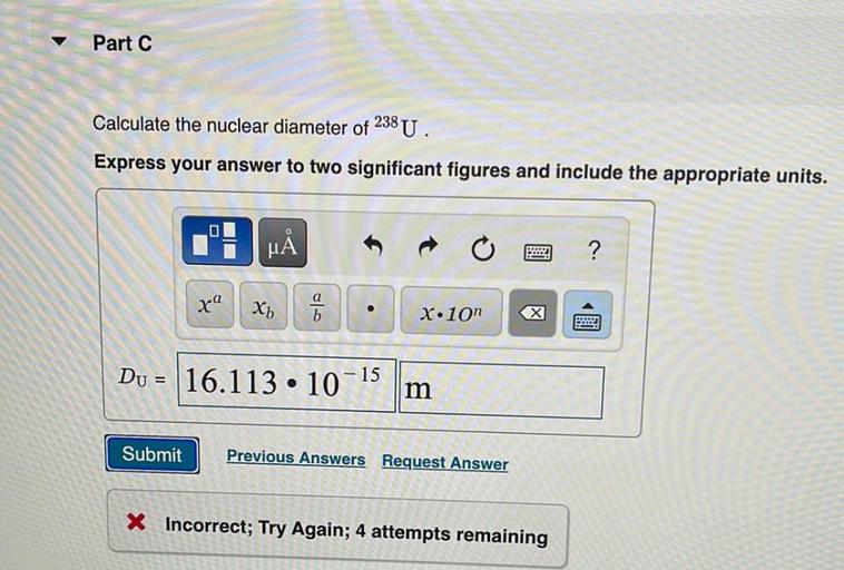 Part C
Calculate the nuclear diameter of 238 U.
Express your answer to two significant figures and include the appropriate units.
MÅ
?
xa
x₂
b
X.10
x
Powd
Du = 16.113 · 10-15
=
m
Submit
Previous Answers Request Answer
X Incorrect; Try Again; 4 attempts remaining