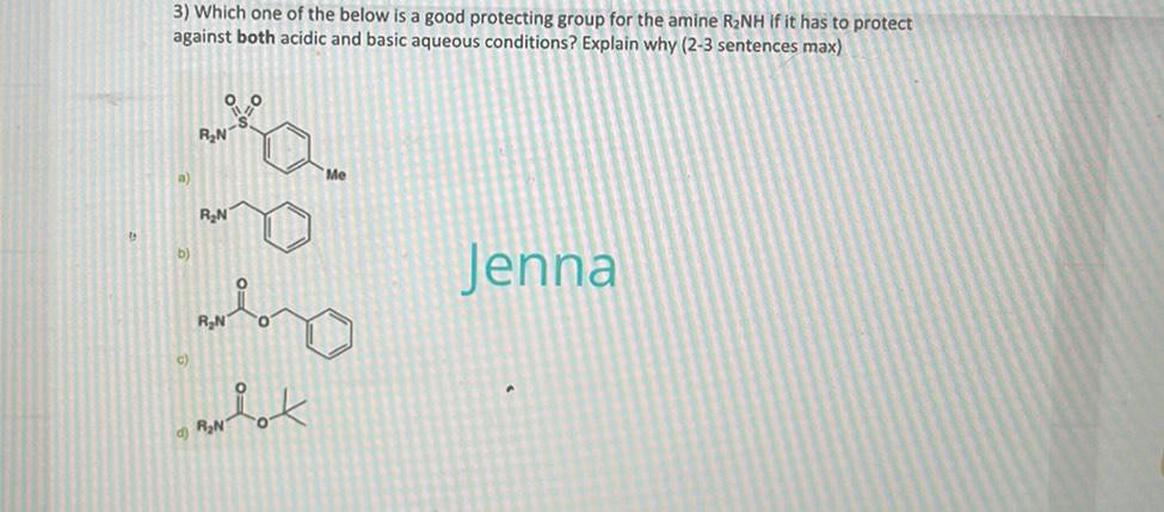 3) Which one of the below is a good protecting group for the amine R2NH If it has to protect
against both acidic and basic aqueous conditions? Explain why (2-3 sentences max)
RN
RON
b)
Jenna
my
more
variet
R
c)