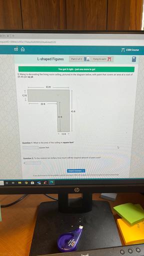 har | Hoxt
requestID=088bb5c093c175b6a3fa969809204a464ddf32f2
77 CSM Course
L-shaped Figures
Part 2 of 2
Trying to ear: 77
You got it right - just one more to go!
Yi Wang is decorating the living room ceiling, pictured in the diagram below, with paint that covers an area at a cost of
$9.44 per sq yd.
43 ft
T
12 ft
30 ft
45 ft
33 ft
F 13 ft
Question 1: What is the area of the ceiling in square feet?
square feet
Question 2: To the nearest ten dollars, how much will the required amount of paint cost?
$
Check Answers
If you don't know to do the problem, just do your best CSM will analyze your answers to give you personalized help.
O
Bi
hp
16,20
Wite.Out
BIC
loci