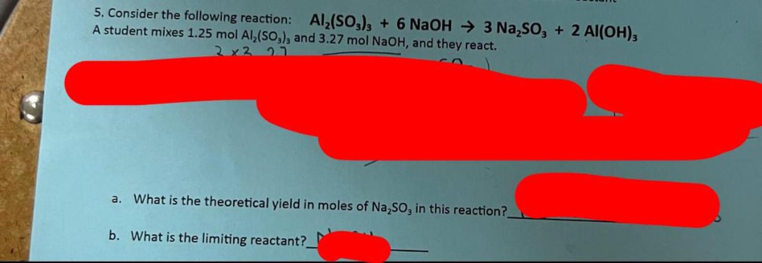 5. Consider the following reaction: Al2(SO3)3 + 6 NaOH → 3 Na,, + 2 Al(OH)3
A student mixes 1.25 mol Al2(SO3), and 3.27 mol NaOH, and they react.
2x2 23
a. What is the theoretical yield in moles of Na,, in this reaction?
b. What is the limiting reactant?