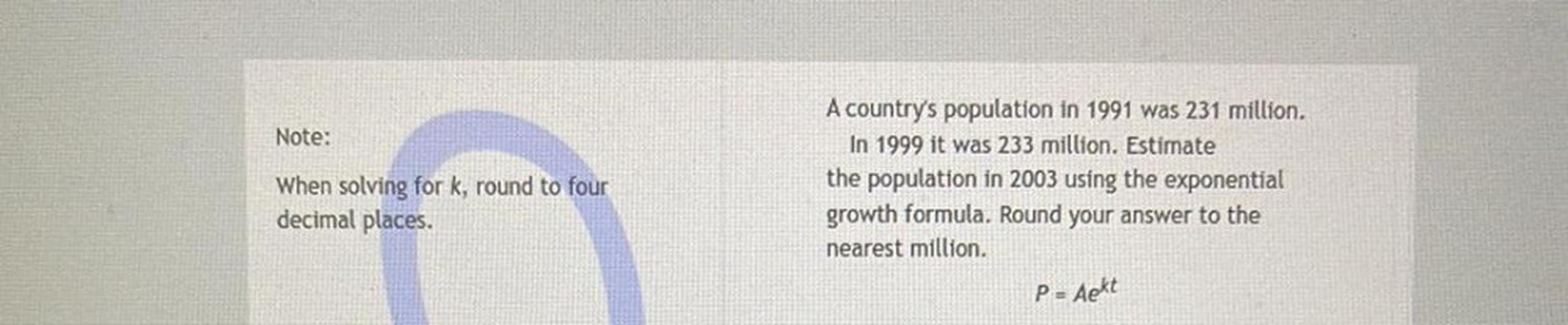 Note:
When solving for k, round to four
decimal places.
A country's population in 1991 was 231 million.
In 1999 it was 233 million. Estimate
the population in 2003 using the exponential
growth formula. Round your answer to the
nearest million,
P= Aekt