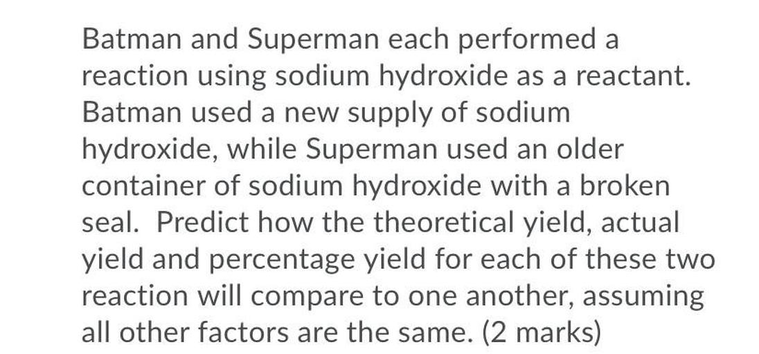 Batman and Superman each performed a
reaction using sodium hydroxide as a reactant.
Batman used a new supply of sodium
hydroxide, while Superman used an older
container of sodium hydroxide with a broken
seal. Predict how the theoretical yield, actual
yield and percentage yield for each of these two
reaction will compare to one another, assuming
all other factors are the same. (2 marks)