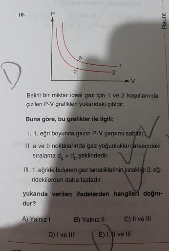 18.
P
Raunt
a
1
b
2
Belirli bir miktar ideal gaz için 1 ve 2 koşullarında
çizilen P-V grafikleri yukarıdaki gibidir.
Buna göre, bu grafikler ile ilgili;
I. 1. eğri boyunca gazın P.V çarpımı sabittir.
II. a ve b noktalarında gaz yoğunlukları arasındaki
sıra