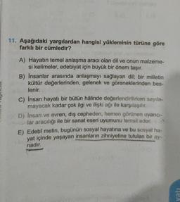 11. Aşağıdaki yargılardan hangisi yükleminin türüne göre
farklı bir cümledir?
A) Hayatın temel anlaşma aracı olan dil ve onun malzeme-
si kelimeler, edebiyat için büyük bir önem taşır.
B) İnsanlar arasında anlaşmayı sağlayan dil; bir milletin
kültür değerlerinden, gelenek ve göreneklerinden bes-
lenir,
c) Insan hayatı bir bütün hâlinde değerlendirilirken sayıla-
mayacak kadar çok ilgi ve ilişki ağı ile karşılaşılır.
D) Insan ve evren, dış cepheden, hemen görünen uyarıc-
lar aracılığı ile bir sanat eseri uyumunu temsil eder.
E) Edebî metin, bugünün sosyal hayatına ve bu sosyal ha-
yat içinde yaşayan insanların zihniyetine tutulan bir ay-
nadır.
