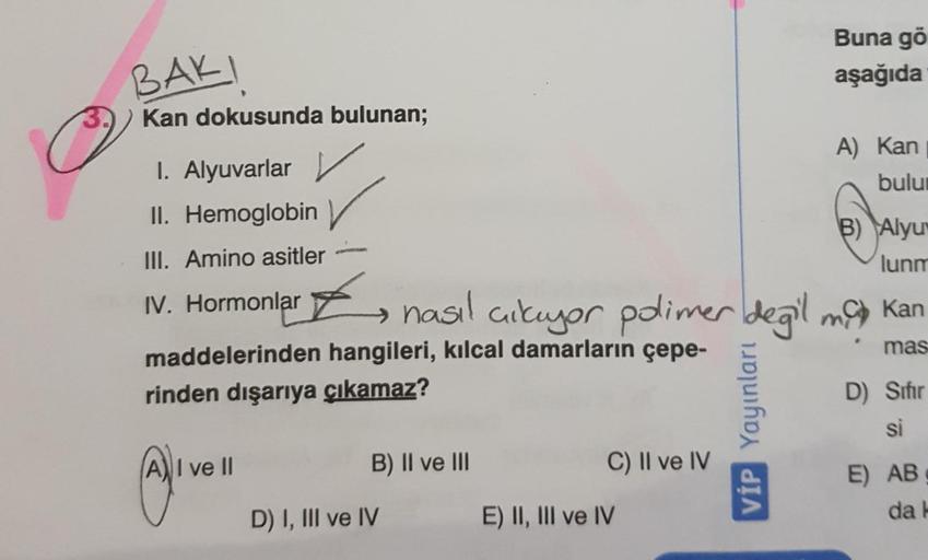 BAKI
Buna gö
aşağıda
Kan dokusunda bulunan;
A) kan
bulu
I. Alyuvarlar
II. Hemoglobin
B) Alyu
lunm
III. Amino asitler
ť
nasıl aikuyor polimer degil ng kan
.
IV. Hormonlar
maddelerinden hangileri, kılcal damarların çepe-
rinden dışarıya çıkamaz?
mas
VİP Yayı