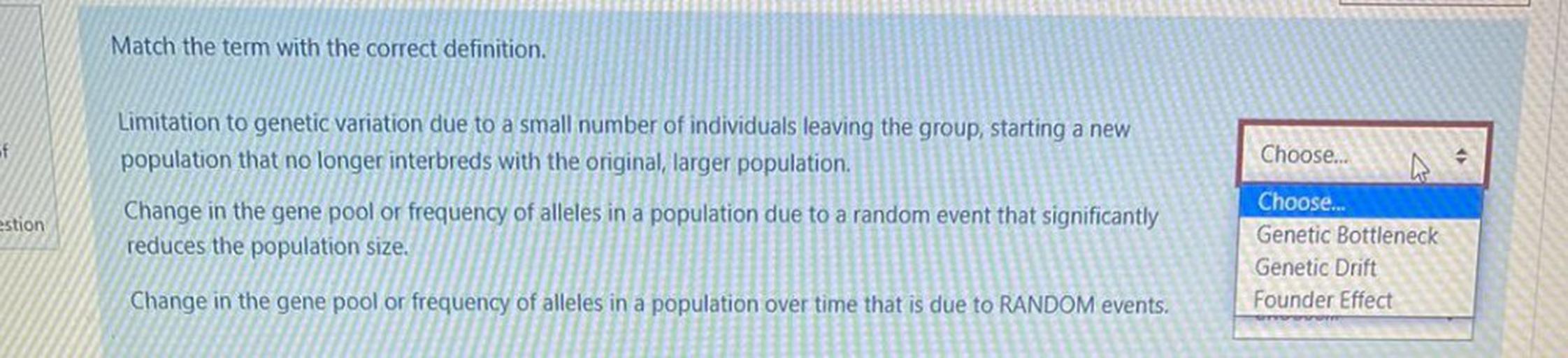 Match the term with the correct definition.
of
Limitation to genetic variation due to a small number of individuals leaving the group, starting a new
population that no longer interbreds with the original, larger population.
Choose...
estion
Change in the gene pool or frequency of alleles in a population due to a random event that significantly
reduces the population size.
Choose..
Genetic Bottleneck
Genetic Drift
Founder Effect
Change in the gene pool or frequency of alleles in a population over time that is due to RANDOM events.