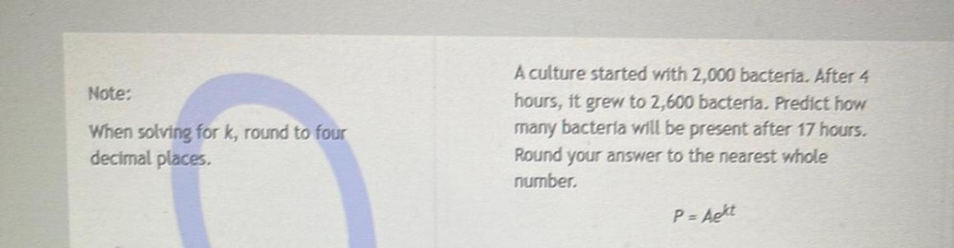 Note:
When solving for k, round to four
decimal places.
A culture started with 2,000 bacteria. After 4
hours, it grew to 2,600 bacteria. Predict how
many bacteria will be present after 17 hours.
Round your answer to the nearest whole
number,
P = Acht