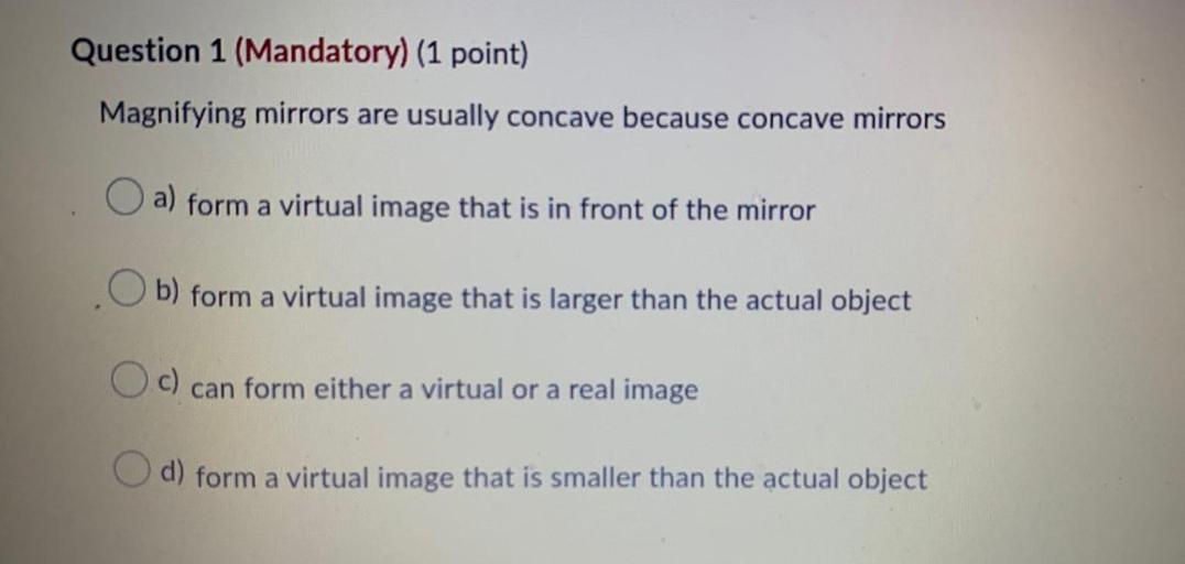 Question 1 (Mandatory) (1 point)
Magnifying mirrors are usually concave because concave mirrors
a) form a virtual image that is in front of the mirror
b) form a virtual image that is larger than the actual object
c)
can form either a virtual or a real image
d) form a virtual image that is smaller than the actual object
a