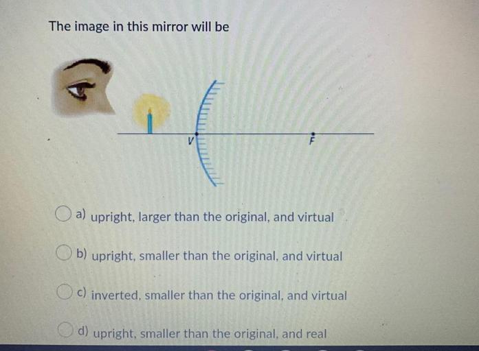 The image in this mirror will be
V
a) upright, larger than the original, and virtual
b) upright, smaller than the original, and virtual
Oc) inverted, smaller than the original, and virtual
d) upright, smaller than the original, and real
