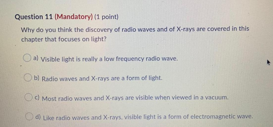 Question 11 (Mandatory) (1 point)
Why do you think the discovery of radio waves and of X-rays are covered in this
chapter that focuses on light?
O a) Visible light is really a low frequency radio wave.
Ob) Radio waves and X-rays are a form of light.
O c) Most radio waves and X-rays are visible when viewed in a vacuum.
d) Like radio waves and X-rays, visible light is a form of electromagnetic wave.