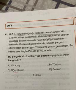 AYT
13. M.Ö II. yüzyılda doğduğu anlaşılan destan, ancak XIII.
yüzyılda yazıya geçirilmiştir
. Mete'nin yiğitlikleri ve ülkesini
genişletip oğulları arasında nasıl bölüştüğünü anlatan
destandır. Destanın bugün elimizde bulunan parçası,
İslamiyet'ten sonra Uygur Türkçesiyle yazıya geçirilmiştir. Bu
yazma eser bugün Paris'te bir müzededir.
Bu parçada sözü edilen Türk destanı aşağıdakilerden
hangisidir?
A) Yaradılış
B) Türeyiş
C) Oğuz kağan
D) Bozkurt
E) Göç