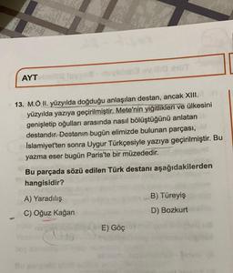 AYT
13. M.Ö II. yüzyılda doğduğu anlaşılan destan, ancak XIII.
yüzyılda yazıya geçirilmiştir
. Mete'nin yiğitlikleri ve ülkesini
genişletip oğulları arasında nasıl bölüştüğünü anlatan
destandır. Destanın bugün elimizde bulunan parçası,
İslamiyet'ten sonra Uygur Türkçesiyle yazıya geçirilmiştir. Bu
yazma eser bugün Paris'te bir müzededir.
Bu parçada sözü edilen Türk destanı aşağıdakilerden
hangisidir?
A) Yaradılış
B) Türeyiş
C) Oğuz kağan
D) Bozkurt
E) Göç
