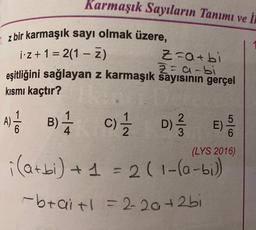 Karmaşık Sayıların Tanımı ve in
7. z bir karmaşık sayı olmak üzere,
1:2+ 1 = 2(1 – Z)
=
Z=a+bi
Z=a-bi
eşitliğini sağlayan z karmaşık sayısının gerçel
kısmi kaçtır?
D
5
E)
6
(LYS 2016)
A B B) C)
B c) D)
i(atbi) + 1 = 2(1-10-bi)
-braitl=2-20+2bi