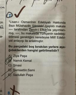 PV
um v
an
7
cin
o'i
a-
"Lisan-i Osmanînin Edebiyatı Hakkında
Bazı Mülahazâtı Sâmildir” başlıklı makale
tarafından Tasvir-i Efkâr da yayımlan-
mış. ----, bu makalede Türkçenin sadeleş-
tirilmesi gerektiğini neredeyse Millî Edebi-
yat anlayışı ile anlatmıştır.
Bu parçadaki boş bırakılan yerlere aşa-
ğıdakilerden hangisi getirilmelidir?
A) Ziya Paşa
B Namık Kemal
C) Şinasi
D) Şemsettin Sami
ET Sadullah Paşa
ik
in
8.