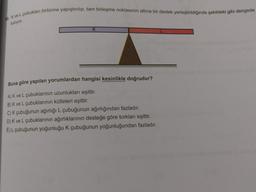 10. K ve L çubukları birbirine yapıştırılıp, tam birleşme noktasının altına bir destek yerleştirildiğinde şekildeki gibi dengede
kaliyor.
Buna göre yapılan yorumlardan hangisi kesinlikle doğrudur?
A) K ve L çubuklarının uzunlukları eşittir.
B) K ve L çubuklarının kütleleri eşittir.
C) K çubuğunun ağırlığı L çubuğunun ağırlığından fazladır.
D) K ve L çubuklarının ağırlıklarının desteğe göre torkları eşittir.
E) L çubuğunun yoğunluğu K çubuğunun yoğunluğundan fazladır.