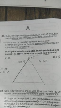 A
31. Buse, bir kâğıttan taban acıları 75° ve alanı 36 birimkare
olan ikizkenar üçgen biçiminde üç tane parça kesiyor.
- Daha sonra bu parçaları tepe noktaları ve uzun
kenarları çakışacak ve üst üste gelmeyecek biçimde bir
masa üzerine yerleştiriyor.
Buna göre, son durumda elde edilen şeklin birbirine
en uzak iki köşesi arasındaki uzaklık kaç birimdir?
A) 12
B) 82
C) 9/2
D) 8/3
E) 1212
32. Şekil 1 de verilen yol engeli, yere dik ve uzunlukları 80 cm
olan iki direk arasında yere paralel olarak durmaktadır.
Bu engel arızalanıp Şekil 2 deki gibi k köşesi etrafında
dönerek sağ ucunun yere uzaklığı 10 cm olduğunda
durmuştur. Bu durumda sağ ucunun soldaki direğe
uzaklığı 240 om olmuştur.
