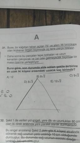 A
31. Buse, bir kâğıttan taban acıları 75° ve alanı 36 birimkare
olan ikizkenar üçgen biçiminde üç tane parça kesiyor.
- Daha sonra bu parçaları tepe noktaları ve uzun
kenarları çakışacak ve üst üste gelmeyecek biçimde bir
masa üzerine yerleştiriyor.
Buna göre, son durumda elde edilen şeklin birbirine
en uzak iki köşesi arasındaki uzaklık kaç birimdir?
A) 12
B) 82
C) 9/2
D) 8/3
E) 1212
32. Şekil 1 de verilen yol engeli, yere dik ve uzunlukları 80 cm
olan iki direk arasında yere paralel olarak durmaktadır.
Bu engel arızalanıp Şekil 2 deki gibi k köşesi etrafında
dönerek sağ ucunun yere uzaklığı 10 cm olduğunda
durmuştur. Bu durumda sağ ucunun soldaki direğe
uzaklığı 240 om olmuştur.
