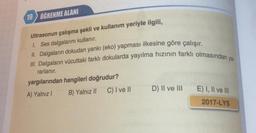 19 ÖĞRENME ALANI
Ultrasonun çalışma şekli ve kullanım yeriyle ilgili,
1. Ses dalgalarını kullanır.
II. Dalgaların dokudan yankı (eko) yapması ilkesine göre çalışır.
III. Dalgaların vücuttaki farklı dokularda yayılma hızının farklı olmasından ya.
rarlanır.
yargılarından hangileri doğrudur?
A) Yalnız! B) Yalnız II C) I ve II
D) II ve III
E) I, II ve III
2017-LYS
