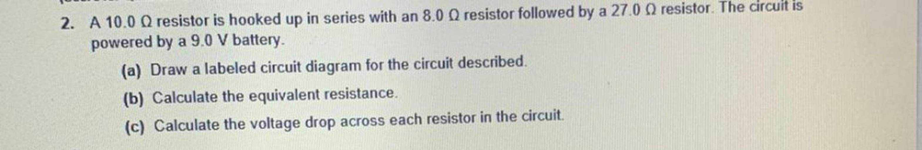 2. A 10.00 resistor is hooked up in series with an 8.00 resistor followed by a 27.0 resistor. The circuit is
powered by a 9.0 V battery.
(a) Draw a labeled circuit diagram for the circuit described
(b) Calculate the equivalent resistance.
(c) Calculate the voltage drop across each resistor in the circuit.