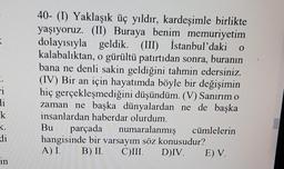 <
0
40- (1) Yaklaşık üç yıldır, kardeşimle birlikte
yaşıyoruz. (II) Buraya benim memuriyetim
dolayısıyla geldik. (III) İstanbul'daki
kalabalıktan, o gürültü patirtidan sonra, buranın
bana ne denli sakin geldiğini tahmin edersiniz.
(IV) Bir an için hayatımda böyle bir değişimin
hiç gerçekleşmediğini düşündüm. (V) Sanırım o
zaman ne başka dünyalardan ne de başka
insanlardan haberdar olurdum.
Bu parçada numaralanmış
cümlelerin
hangisinde bir varsayım söz konusudur?
A) I. B) II. CIII.
DIV. E) V.
ci
li
k
K.
di
in
