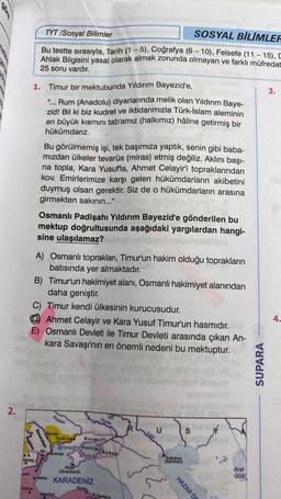 3.
TYT /Sosyal Bilimler
SOSYAL BİLİMLER
Bu testte sırasıyla, Tarih (1 - 5), Coğrafya (6 - 10), Felsefe (11 - 15),
Ahlak Bilgisini yasal olarak almak zorunda olmayan ve farklı müfredat
25 soru vardır.
1. Timur bir mektubunda Yıldırım Bayezid'e,
"... Rum (Anadolu) diyarlarında melik
olan Yıldırım Baye-
zid! Bil ki biz kudret ve iktidarımızla Türk-İslam aleminin
en büyük kısmını tab'amiz (halkımız) hâline getirmiş bir
hükümdarız.
Bu görülmemiş işi, tek başımıza yaptık, senin gibi baba-
mizdan ülkeler tevarüs (miras) etmiş değiliz. Aklını başı-
na topla, Kara Yusufla, Ahmet Celayir'i topraklarından
kov. Emirlerimize karşı gelen hükümdarların akibetini
duymuş olsan gerektir. Siz de o hükümdarların arasına
girmekten sakının..."
Osmanlı Padişahı Yıldırım Bayezid'e gönderilen bu
mektup doğrultusunda aşağıdaki yargılardan hangi-
sine ulaşılamaz?
A) Osmanlı toprakları, Timur'un hakim olduğu toprakların
batısında yer almaktadır.
B) Timur'un hakimiyet alanı, Osmanlı hakimiyet alanından
daha geniştir.
C) Timur kendi ülkesinin kurucusudur.
@ Ahmet Celayir ve Kara Yusuf Timur'un hasmidir.
E) Osmanlı Devleti ile Timur Devleti arasında çıkan An-
kara Savaşı'nın en önemli nedeni bu mektuptur.
4.
-
SUPARA
2.
Dinyoper
S
Bender
Yedis ad
Kirim
Bqedan
Besarabya
Hanligi
Kuba
Ki Akuman
Bures
Astrahan
(Astirhan
Akyar
(Sivastopol)
Aral
Gölü
Varma KARADENİZ
Edime
Sino
bu
Samsun
HAZAR DE