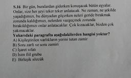 S.16 Bir gün, buralardan giderken konuşacak bütün eşyalar.
Onlar, size her şeyi teker teker anlatacak. Ne zaman, ne şekilde
yaşadığımızı, bu dünyadan göçerken neleri geride bırakmak
zorunda kaldığımızı, nelerden vazgeçmek zorunda
bırakıldığımızı onlar anlatacaklar. Çok kızacaklar, bizden çok
yakınacaklar.
Yukarıdaki paragrafta aşağıdakilerden hangisi yoktur?
A) Kişileştirilen varlıkların yerini tutan zamir
B) Soru zarfi ve soru zamiri
C) İşaret sıfatı
D) İsim fiil grubu
E) Birleşik sözcük