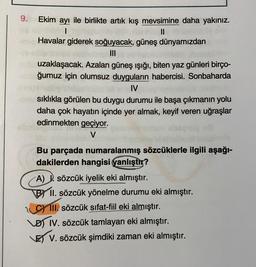 9. Ekim ayı ile birlikte artık kış mevsimine daha yakınız.
1
II
- Havalar giderek soğuyacak, güneş dünyamızdan
III
uzaklaşacak. Azalan güneş ışığı, biten yaz günleri birço-
ğumuz için olumsuz duyguların habercisi. Sonbaharda
IV
sıklıkla görülen bu duygu durumu ile başa çıkmanın yolu
daha çok hayatın içinde yer almak, keyif veren uğraşlar
edinmekten geçiyor.
V
Bu parçada numaralanmış sözcüklerle ilgili aşağı-
dakilerden hangisi yanlıştır?
A) 1. sözcük iyelik eki almıştır.
BY II. sözcük yönelme durumu eki almıştır.
III. sözcük sıfat-fiil eki almıştır.
IV. sözcük tamlayan eki almıştır.
LES V. sözcük şimdiki zaman eki almıştır.
