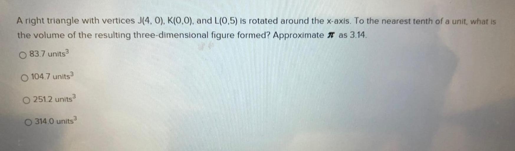 A right triangle with vertices J(4,0), K(0,0), and L(0,5) is rotated around the x-axis. To the nearest tenth of a unit, what is
the volume of the resulting three-dimensional figure formed? Approximate it as 3.14.
83.7 units 3
O 104.7 units 3
O 251.2 units 3
314.0 units