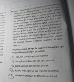 acak en
nkacılık
inirlidir.
ihtiyaç
etlerine
indedir-
lik hiz-
cek en
armak-
tırmak
eyken
tele-
38. Klasik Türk şairlerinin ulaşmak istedikleri noktalardan biri,
şiirde musiki ile ahenk yaratmaktır. Bu yüzden ne söyle-
diklerinden çok nasıl söylediklerine önem veren şairler,
ahengi yakalayabilmek adına bu konuyla fazlasıyla meş-
gul olmuşlardır. Onlara göre şiirde musiki, birbiriyle
uyumlu seslerin yan yana gelmesiyle oluşur. Ses, kulağa
hitap ederken musikinin dört ayağı, kafiye, vezin, redif ve
ses tekrarları hem ahenk hem de mana ile bir birliktelik
oluşturur. Çünkü önemli olan ahengi mana ile de birleştir-
meyi başarmaktır. Klasik şair, anlama verdiği önemi aynı
seviyede musiki ile yarattığı ahenge de verir. Tek başına
ruhsuz ve cansız olan mana, ahenkle birleşince başka bir
hâle bürünür. Böylece belâgatle musikinin buluşması
ığıyla
ekte-
sağ-
erileri
slem
sağlanır.
Bu parçaya göre belagat ile musikinin buluşması için
aşağıdakilerden hangisi gereklidir?
aşa-
A) Konudan çok söyleyişi öne çıkarmak
B) Birbiriyle uyumlu sesleri yan yana getirmek
C) İçeriği üsluptan daha önemli görmek
Kafiye, vezin, redif ve ses tekrarları kullanmak
E) Musikiyi ve söyleyişi bir dengede verebilmek