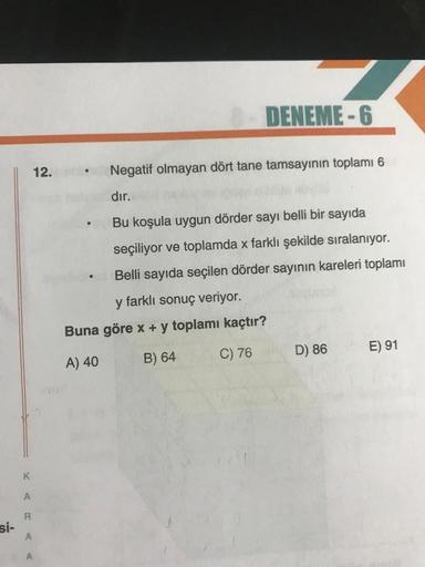 DENEME-6
12.
.
Negatif olmayan dört tane tamsayının toplamı 6
dır.
Bu koşula uygun dörder sayı belli bir sayıda
seçiliyor ve toplamda x farklı şekilde sıralanıyor.
Belli sayıda seçilen dörder sayının kareleri toplamı
y farklı sonuç veriyor.
Buna göre x + y