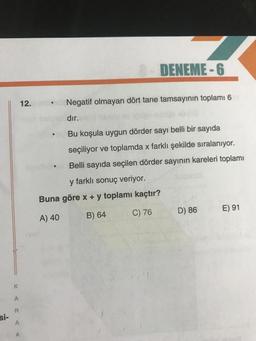 DENEME-6
12.
.
Negatif olmayan dört tane tamsayının toplamı 6
dır.
Bu koşula uygun dörder sayı belli bir sayıda
seçiliyor ve toplamda x farklı şekilde sıralanıyor.
Belli sayıda seçilen dörder sayının kareleri toplamı
y farklı sonuç veriyor.
Buna göre x + y toplamı kaçtır?
C) 76
D) 86
E) 91
A) 40
B) 64
K
A
R
Si-
A
A
