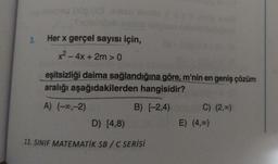 3.
Her x gerçel sayısı için,
x2 - 4x + 2m > 0
eşitsizliği daima sağlandığına göre, m'nin en geniş çözüm
aralığı aşağıdakilerden hangisidir?
A) (-00,-2)
B) (-2,4)
C) (2,00)
E) (4.c)
D) [4,8)
11. SINIF MATEMATİK SB/C SERİSİ