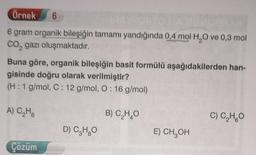 Örnek
6
6 gram organik bileşiğin tamamı yandığında 0,4 mol H,O ve 0,3 mol
co, gazı oluşmaktadır.
Buna göre, organik bileşiğin basit formülü aşağıdakilerden han-
gisinde doğru olarak verilmiştir?
(H:1 g/mol, C: 12 g/mol, O: 16 g/mol)
A) CHE
B) CHO
C) C,H,O
D) Cargo
E) CH, OH
Çözüm