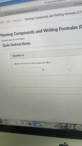 ocps.instructur
Math
MathXL for School Homework and Tests
p03 - s02 > Quizzes > Naming Compounds and Writing Formulas (CF.
Naming Compounds and Writing Formulas (
Started: Apr 26 at 4:22pm
Quiz Instructions
Question 6
What is the name of the compound TiBr4?