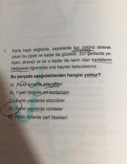 8. Karla kaplı dağlarda, yaylalarda kar üstünü delerek
çıkan bu çiçek ne kadar da güzeldir. Zor şartlarda ye-
tişen, dirençli ve bir o kadar da narin olan kardelenin
hikâyesini öğrenince ona hayran kalacaksınız.
Bu parçada aşağıdakilerden hangisi yoktur?
A) Farklnürlerde eglerasiler
B) Farklı türlerde ad tamlaması
C) Farklı yapılarda sözcükler
D) Farklı yapılarda cümleler
El Farklı türlerde zarf öbekleri