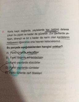 8. Karla kaplı dağlarda, yaylalarda kar üstünü delerek
çıkan bu çiçek ne kadar da güzeldir. Zor şartlarda ye-
tişen, dirençli ve bir o kadar da narin olan kardelenin
hikâyesini öğrenince ona hayran kalacaksınız.
Bu parçada aşağıdakilerden hangisi yoktur?
A) Farklnürlerde eglerasiler
B) Farklı türlerde ad tamlaması
C) Farklı yapılarda sözcükler
D) Farklı yapılarda cümleler
El Farklı türlerde zarf öbekleri
