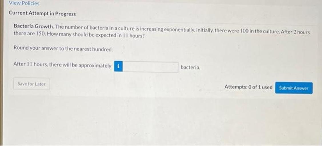 View Policies
Current Attempt in Progress
Bacteria Growth. The number of bacteria in a culture is increasing exponentially.Initially, there were 100 in the culture. After 2 hours
there are 150. How many should be expected in 11 hours?
Round your answer to the nearest hundred.
After 11 hours, there will be approximately i
bacteria.
Save for Later
Attempts: 0 of 1 used Submit Ans
Answer