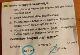 20. Bitkilerde vejetatif üremeyle ilgili,
1. Kök, gövde ve yaprak gibi organlardan yeni bitkiler
meydana getirir.
II. Erselik bitkilerde kalıtsal çeşitlilik sağlar.
III. Çiçekte mayoz bölünme ve döllenme olaylarının ar-
dindan tohum oluşumuyla son bulur. U
IV. Vücut hücrelerinde meydana gelen mutasyonların
kalıtsal nitelik kazanmasına neden olur.
ifadelerinden hangileri doğru olamaz?
C) I ve
A) Yalnız
B) Yalnız IV
E) III ve IV
D) II ve II
